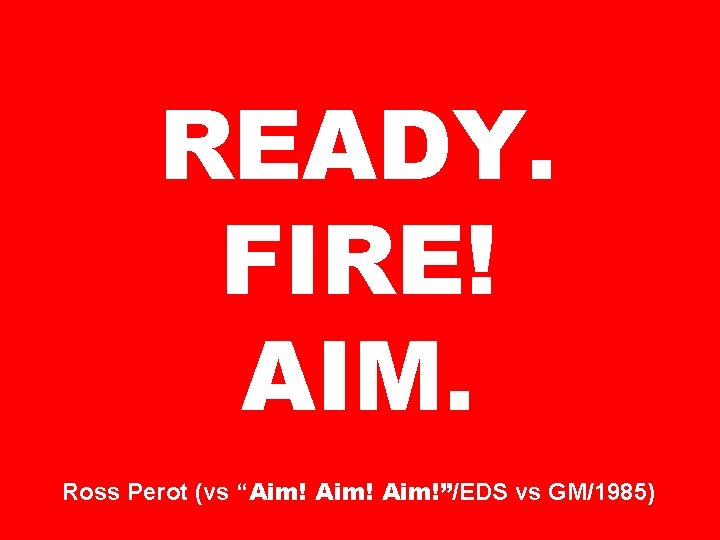 READY. FIRE! AIM. Ross Perot (vs “Aim!”/EDS vs GM/1985) 
