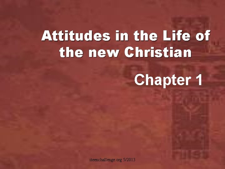 Attitudes in the Life of the new Christian Chapter 1 iteenchallenge. org 5/2013 