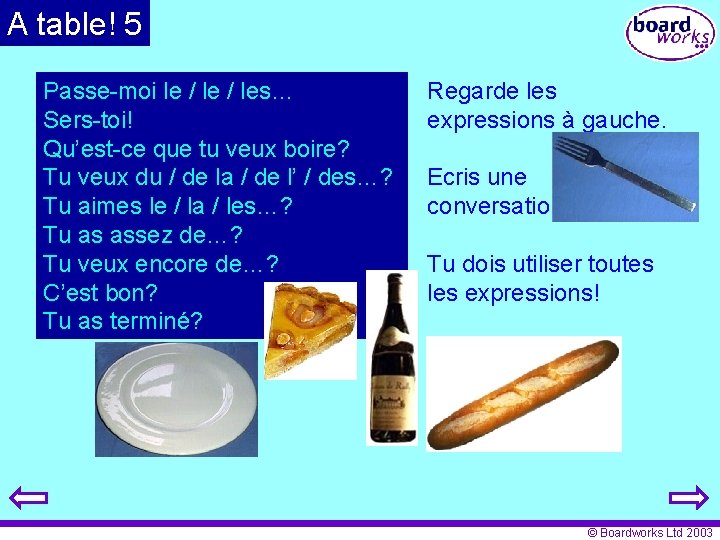 A table! 5 Passe-moi le / les… Sers-toi! Qu’est-ce que tu veux boire? Tu