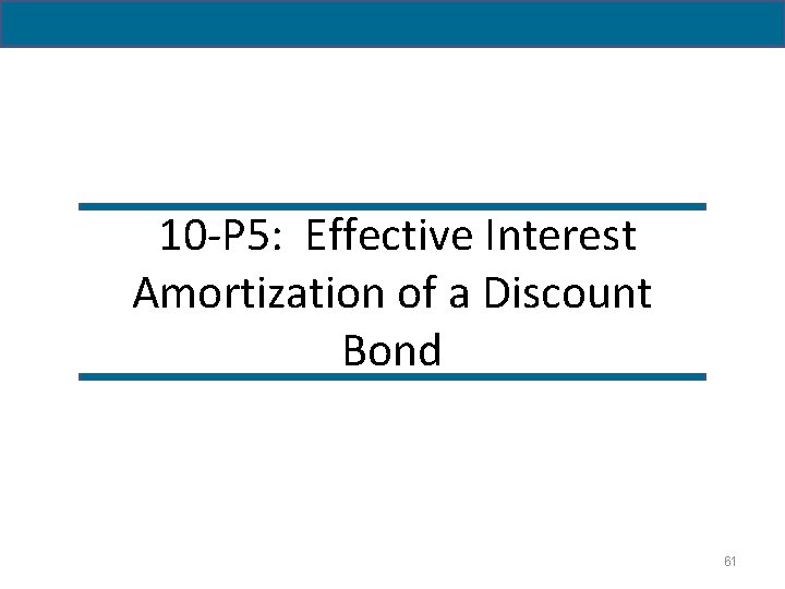 10 -P 5: Effective Interest Amortization of a Discount Bond 61 