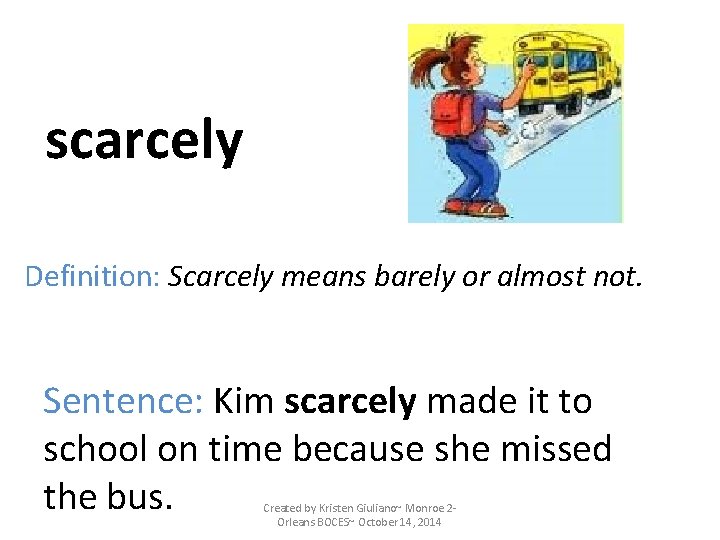 scarcely Definition: Scarcely means barely or almost not. Sentence: Kim scarcely made it to scarcely Definition: Scarcely means barely or almost not. Sentence: Kim scarcely made it to