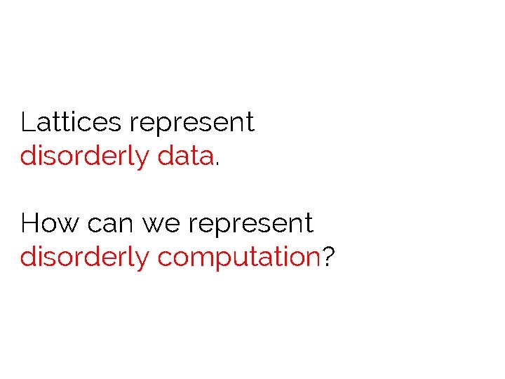 Lattices represent disorderly data. How can we represent disorderly computation? 