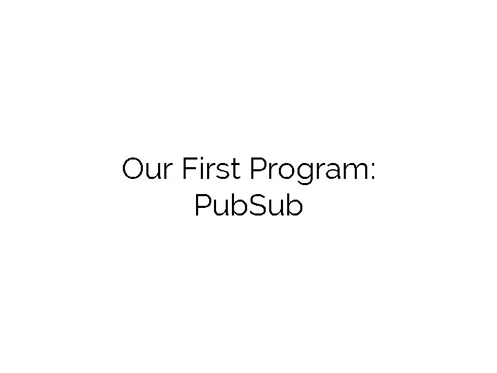 Our First Program: Pub. Sub 