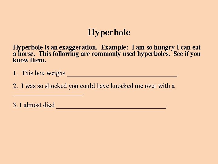 Hyperbole is an exaggeration. Example: I am so hungry I can eat a horse.