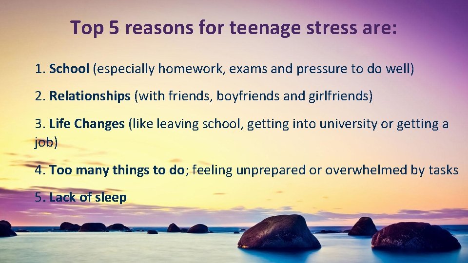 Top 5 reasons for teenage stress are: 1. School (especially homework, exams and pressure