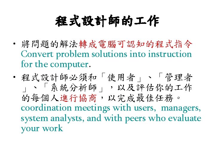 程式設計師的 作 • 將問題的解法轉成電腦可認知的程式指令 Convert problem solutions into instruction for the computer. • 程式設計師必須和「使用者」、「管理者