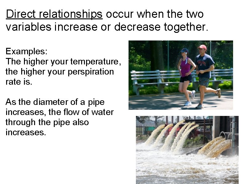 Direct relationships occur when the two variables increase or decrease together. Examples: The higher