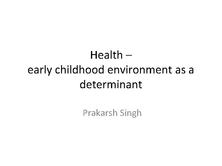 Health – early childhood environment as a determinant Prakarsh Singh 