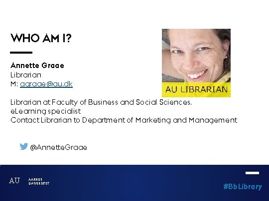 WHO AM I? Annette Graae Librarian M: agraae@au. dk Librarian at Faculty of Business
