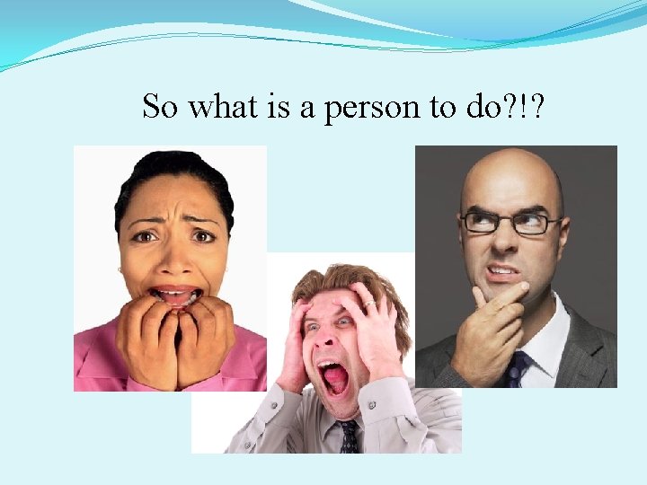 So what is a person to do? !? 