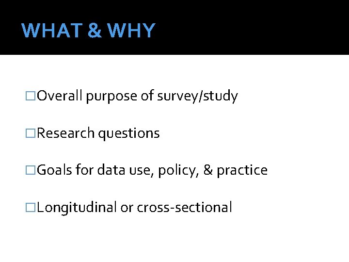 WHAT & WHY �Overall purpose of survey/study �Research questions �Goals for data use, policy,