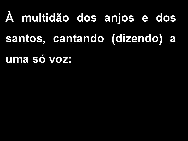 À multidão dos anjos e dos santos, cantando (dizendo) a uma só voz: 