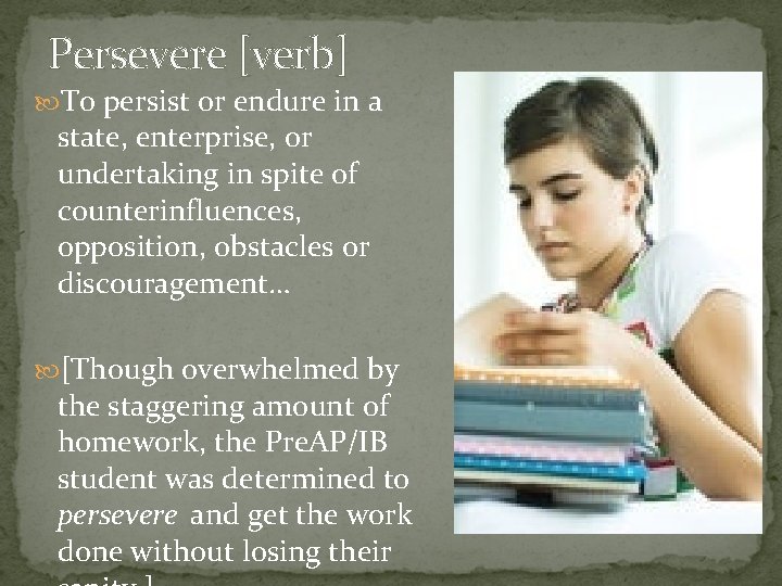 Persevere [verb] To persist or endure in a state, enterprise, or undertaking in spite