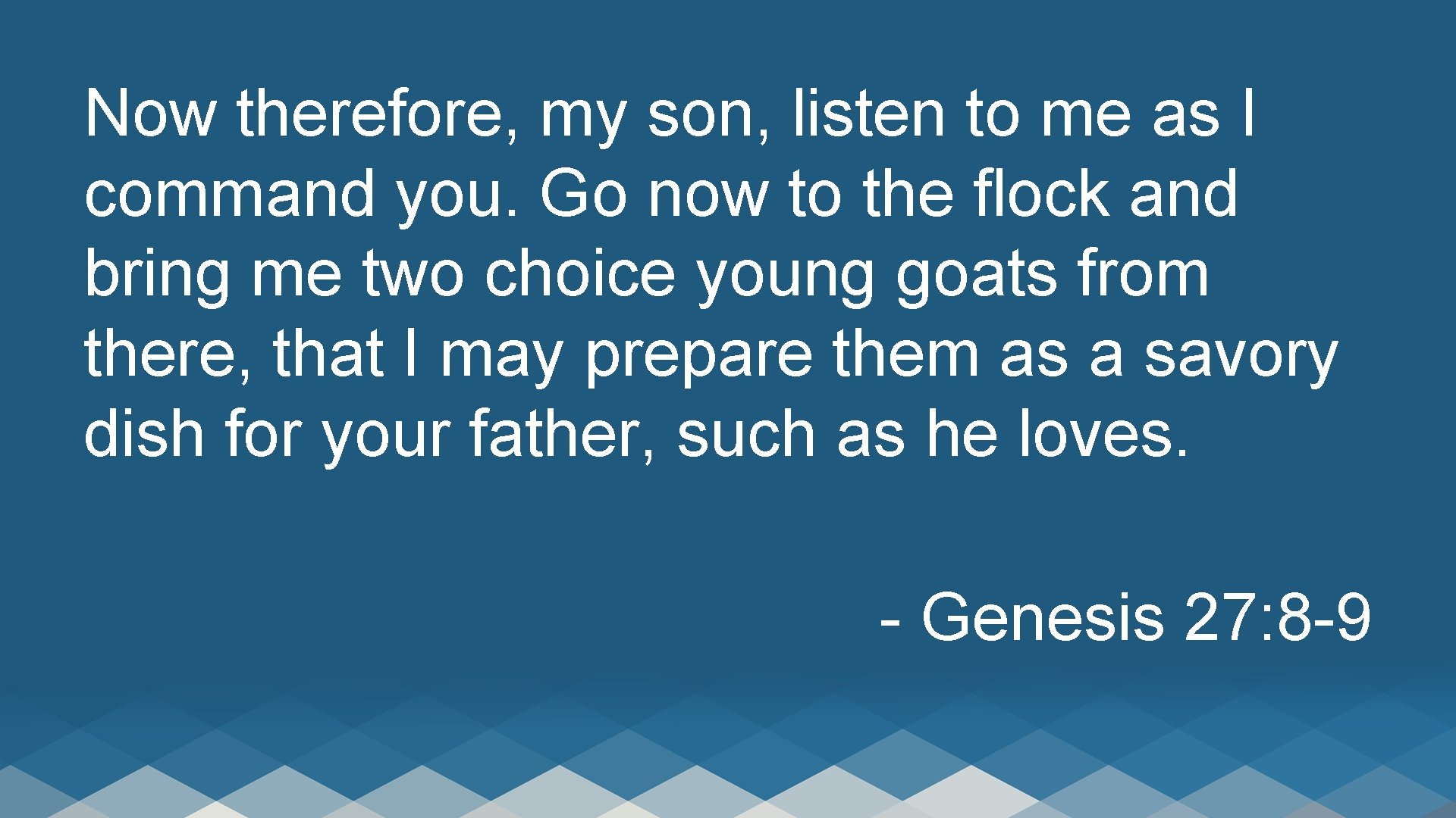 Now therefore, my son, listen to me as I command you. Go now to