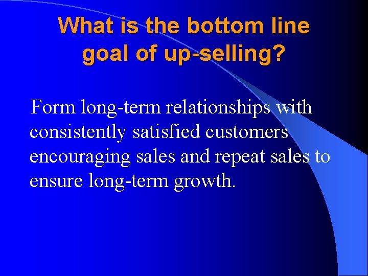 What is the bottom line goal of up-selling? Form long-term relationships with consistently satisfied