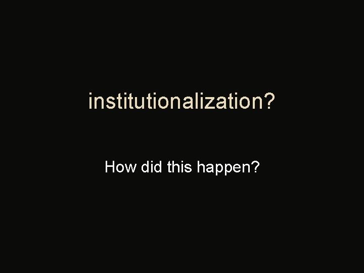 institutionalization? How did this happen? 