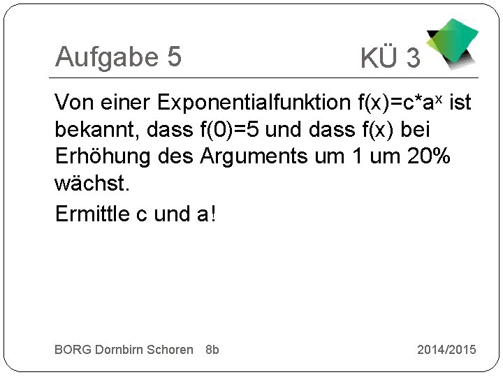 Aufgabe 5 KÜ 3 Von einer Exponentialfunktion f(x)=c*ax ist bekannt, dass f(0)=5 und dass