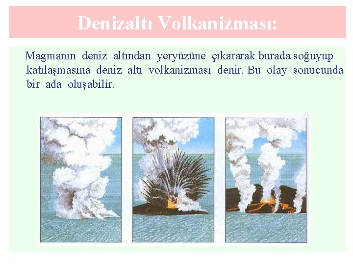 Denizaltı Volkanizması: Magmanın deniz altından yeryüzüne çıkararak burada soğuyup katılaşmasına deniz altı volkanizması denir.