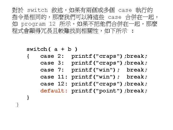對於 switch 敘述，如果有兩個或多個 case 執行的 指令是相同的，那麼我們可以將這些 case 合併在一起， 如 program 12 所示。如果不把他們合併在一起，那麼 程式會顯得冗長且較難找到相關性，如下所示 :