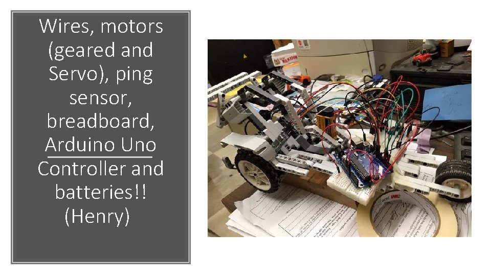 Wires, motors (geared and Servo), ping sensor, breadboard, Arduino Uno Controller and batteries!! (Henry)