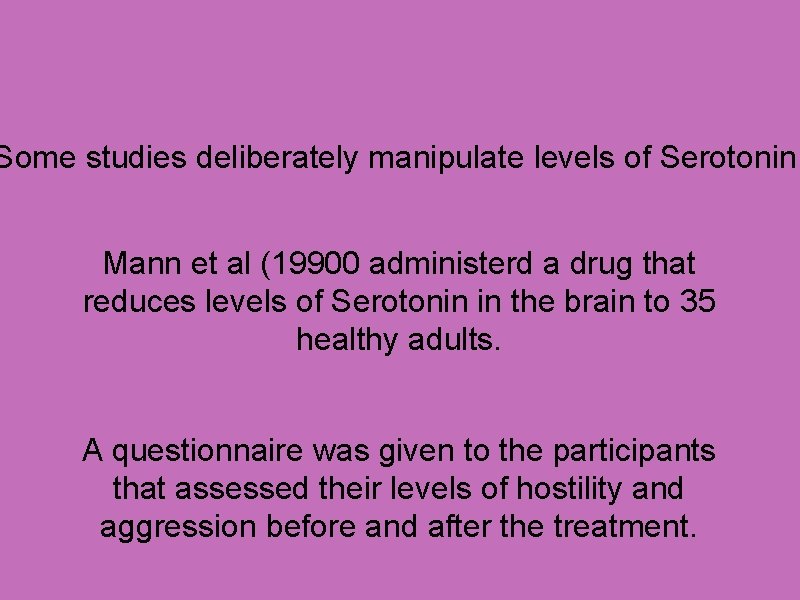 Some studies deliberately manipulate levels of Serotonin. Mann et al (19900 administerd a drug