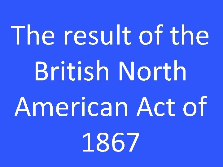 The result of the British North American Act of 1867 