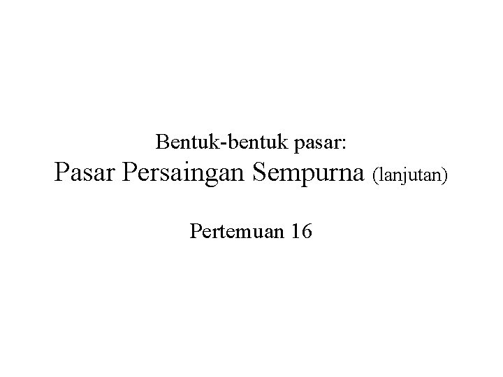 Bentuk-bentuk pasar: Pasar Persaingan Sempurna (lanjutan) Pertemuan 16 