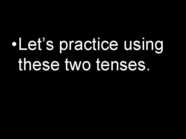  • Let’s practice using these two tenses. 