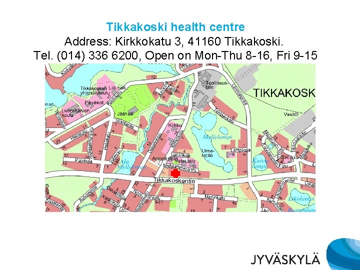 Tikkakoski health centre Address: Kirkkokatu 3, 41160 Tikkakoski. Tel. (014) 336 6200, Open on Tikkakoski health centre Address: Kirkkokatu 3, 41160 Tikkakoski. Tel. (014) 336 6200, Open on