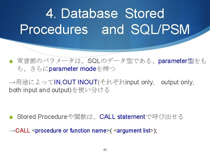4. Database Stored Procedures and SQL/PSM S 宣言部のパラメータは、SQLのデータ型である、parameter型をも ち、さらにparameter modeを持つ →用途によってIN, OUT INOUT(それぞれinput only,