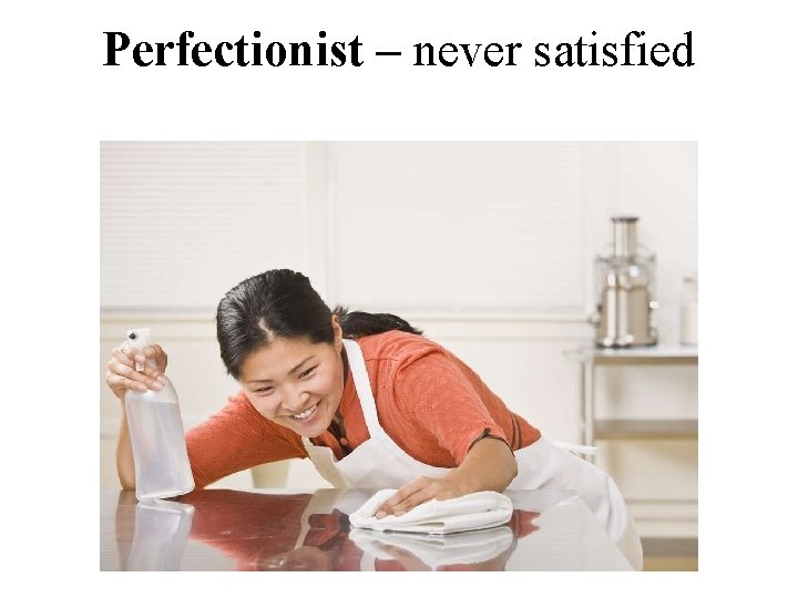 Perfectionist – never satisfied 