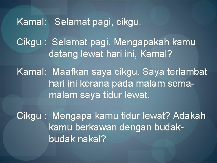 Kamal: Selamat pagi, cikgu. Cikgu : Selamat pagi. Mengapakah kamu datang lewat hari ini,