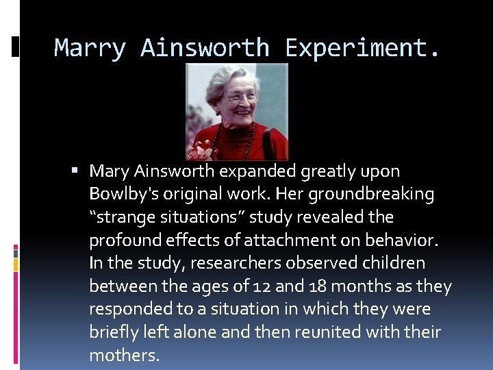 Marry Ainsworth Experiment. Mary Ainsworth expanded greatly upon Bowlby's original work. Her groundbreaking “strange