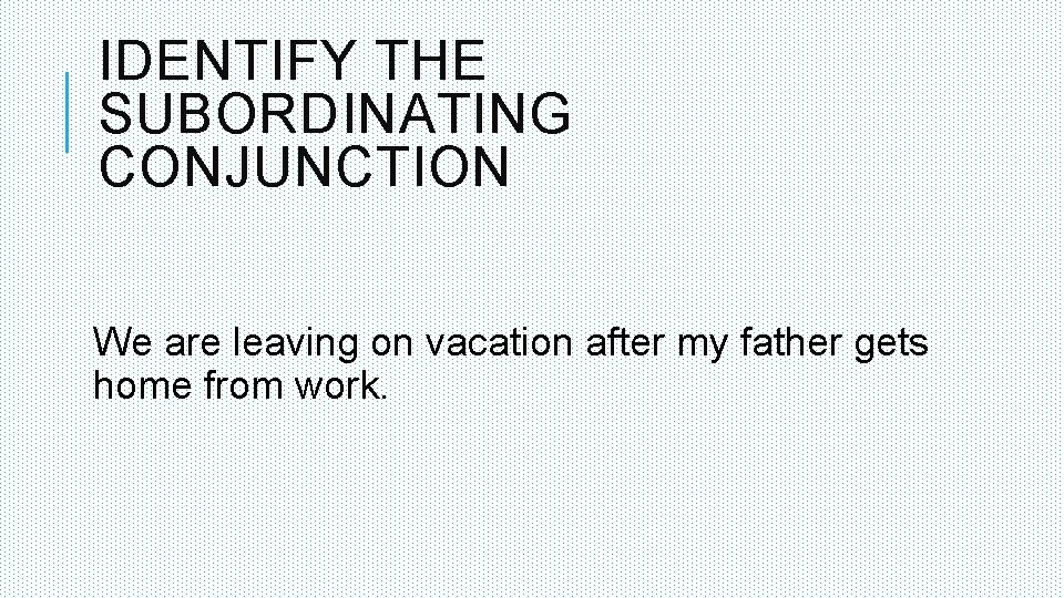 IDENTIFY THE SUBORDINATING CONJUNCTION We are leaving on vacation after my father gets home