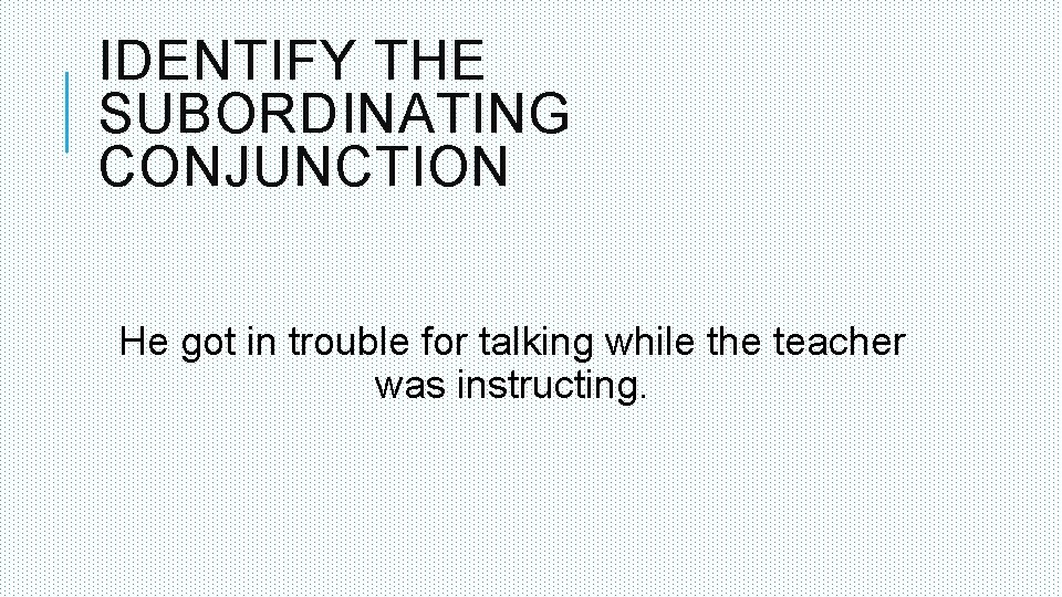 IDENTIFY THE SUBORDINATING CONJUNCTION He got in trouble for talking while the teacher was