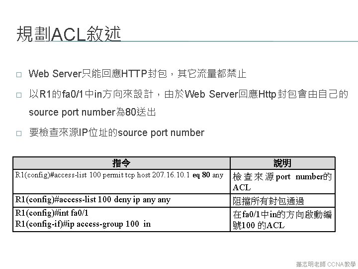 規劃ACL敘述 � Web Server只能回應HTTP封包，其它流量都禁止 � 以R 1的fa 0/1中in方向來設計，由於Web Server回應Http封包會由自己的 source port number為 80送出 �