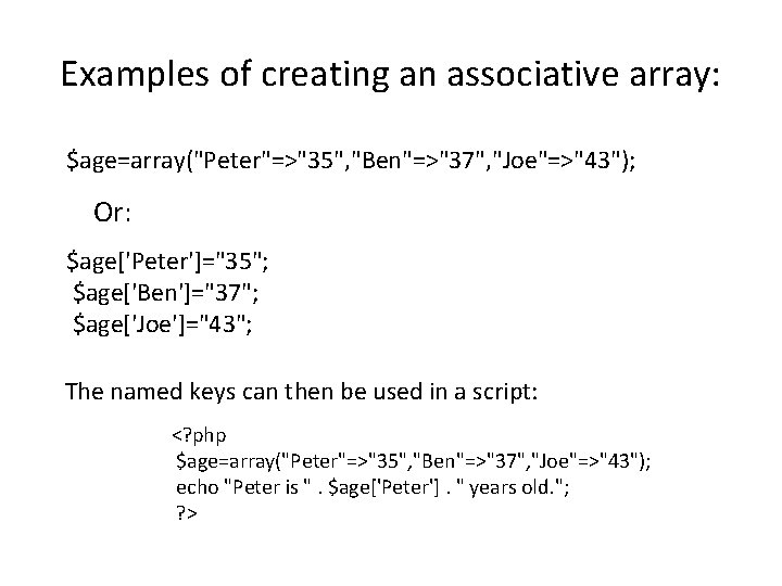 Examples of creating an associative array: $age=array("Peter"=>"35", "Ben"=>"37", "Joe"=>"43"); Or: $age['Peter']="35"; $age['Ben']="37"; $age['Joe']="43"; The