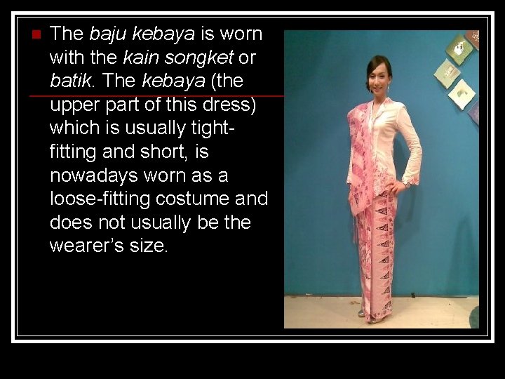 n The baju kebaya is worn with the kain songket or batik. The kebaya