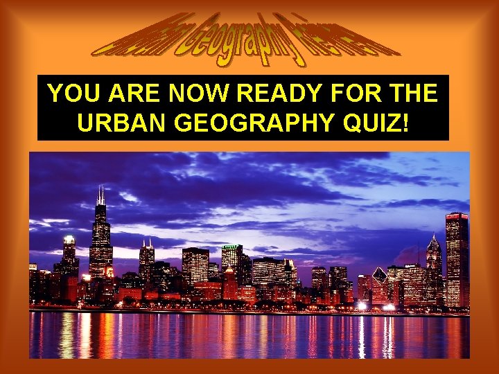 YOU ARE NOW READY FOR THE URBAN GEOGRAPHY QUIZ! 