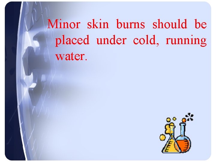 Minor skin burns should be placed under cold, running water. 