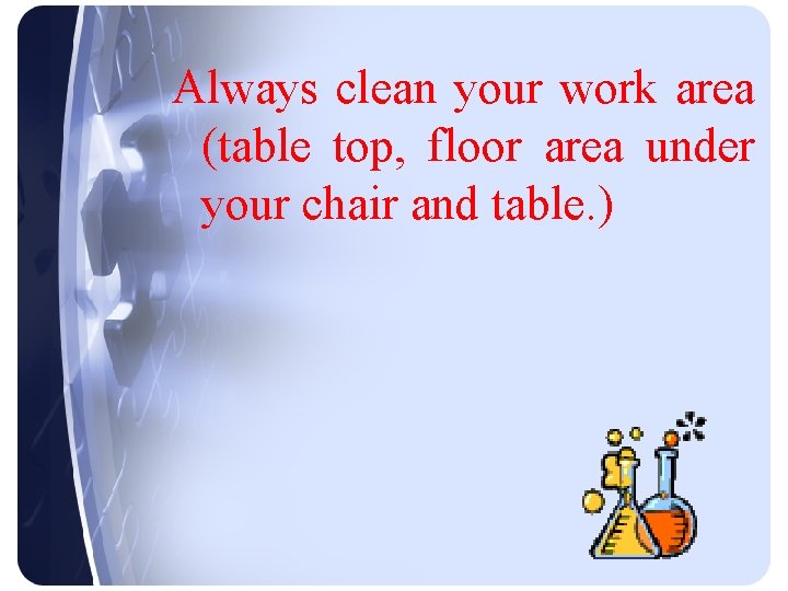 Always clean your work area (table top, floor area under your chair and table.