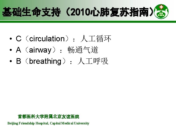 基础生命支持（2010心肺复苏指南） • C（circulation）：人 循环 • A（airway）：畅通气道 • B（breathing）：人 呼吸 首都医科大学附属北京友谊医院 Beijing Friendship Hospital, Capital