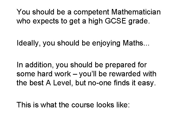You should be a competent Mathematician who expects to get a high GCSE grade.