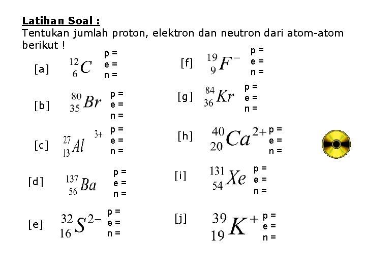 Latihan Soal : Tentukan jumlah proton, elektron dan neutron dari atom-atom berikut ! p= Latihan Soal : Tentukan jumlah proton, elektron dan neutron dari atom-atom berikut ! p=