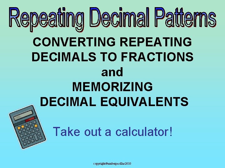 CONVERTING REPEATING DECIMALS TO FRACTIONS and MEMORIZING DECIMAL EQUIVALENTS Take out a calculator! copyright©amberpasillas