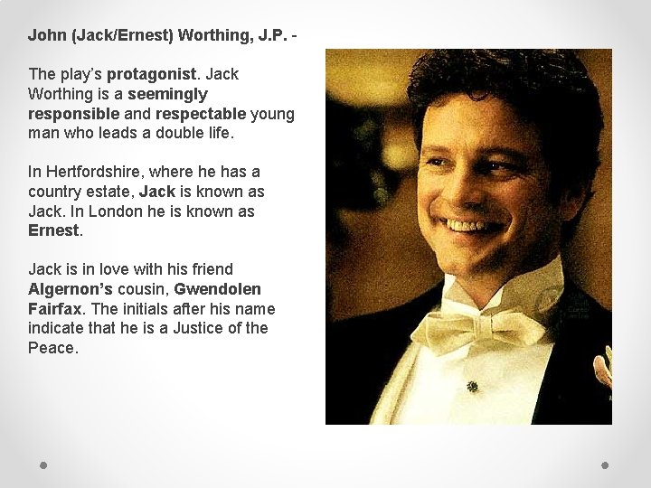 John (Jack/Ernest) Worthing, J. P. The play’s protagonist. Jack Worthing is a seemingly responsible