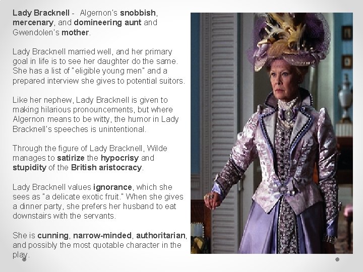 Lady Bracknell - Algernon’s snobbish, mercenary, and domineering aunt and Gwendolen’s mother. Lady Bracknell