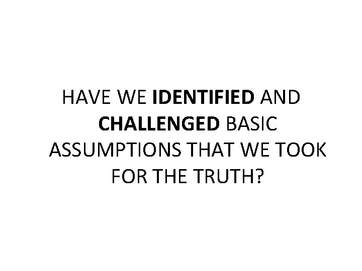 HAVE WE IDENTIFIED AND CHALLENGED BASIC ASSUMPTIONS THAT WE TOOK FOR THE TRUTH? 