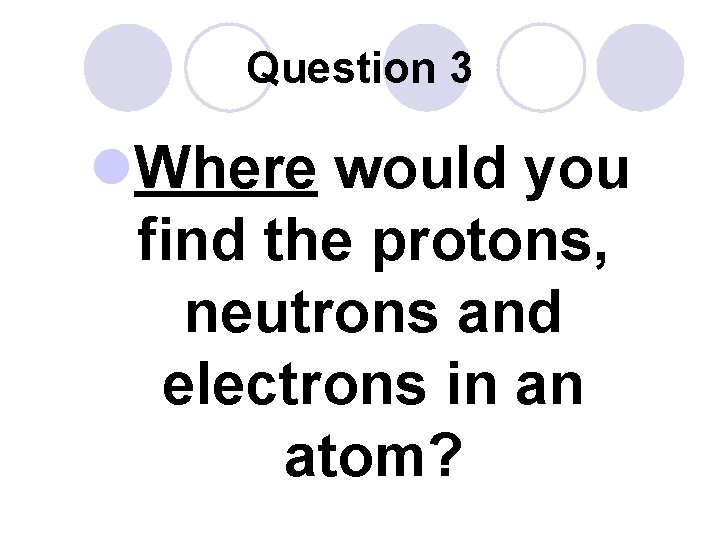 Question 3 l. Where would you find the protons, neutrons and electrons in an