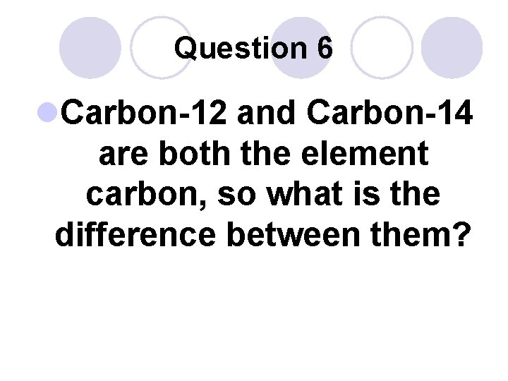 Question 6 l. Carbon-12 and Carbon-14 are both the element carbon, so what is
